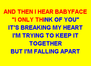 AND THEN I HEAR BABYFACE
I ONLY THINK OF YOU
IT'S BREAKING MY HEART
I'M TRYING TO KEEP IT
TOGETHER
BUT I'M FALLING APART