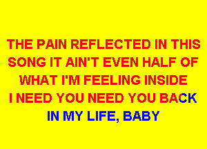 THE PAIN REFLECTED IN THIS
SONG IT AIN'T EVEN HALF OF
WHAT I'M FEELING INSIDE
I NEED YOU NEED YOU BACK
IN MY LIFE, BABY