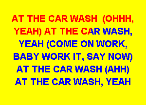 AT THE CAR WASH (OHHH,
YEAH) AT THE CAR WASH,
YEAH (COME ON WORK,
BABY WORK IT, SAY NOW)
AT THE CAR WASH (AHH)
AT THE CAR WASH, YEAH