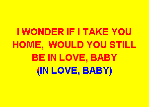 I WONDER IF I TAKE YOU
HOME, WOULD YOU STILL
BE IN LOVE, BABY
(IN LOVE, BABY)