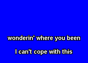 wonderin' where you been

I can't cope with this