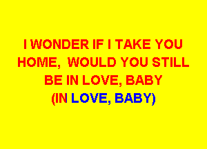 I WONDER IF I TAKE YOU
HOME, WOULD YOU STILL
BE IN LOVE, BABY
(IN LOVE, BABY)