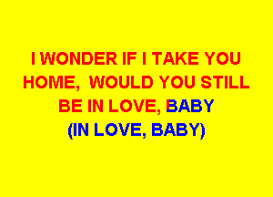 I WONDER IF I TAKE YOU
HOME, WOULD YOU STILL
BE IN LOVE, BABY
(IN LOVE, BABY)