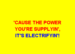 'CAUSE THE POWER
YOU'RE SUPPLYIN',
IT'S ELECTRIFYIN'!
