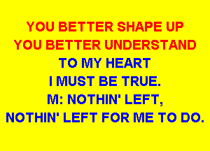 YOU BETTER SHAPE UP
YOU BETTER UNDERSTAND
TO MY HEART
I MUST BE TRUE.

Mi NOTHIN' LEFT,
NOTHIN' LEFT FOR ME TO DO.