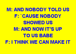 Mi AND NOBODY TOLD US
Fz CAUSE NOBODY
SHOWED US
Mi AND NOW IT'S UP
TO US BABE
Fz I THINK WE CAN MAKE IT