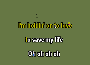 I ' l
I'm holdln' on to love

to save my life

Oh oh oh oh
