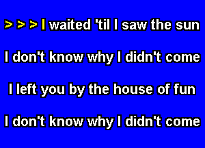 I I I I waited 'til I saw the sun
I don't know why I didn't come
I left you by the house of fun

I don't know why I didn't come