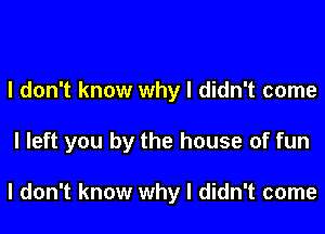 I don't know why I didn't come

I left you by the house of fun

I don't know why I didn't come