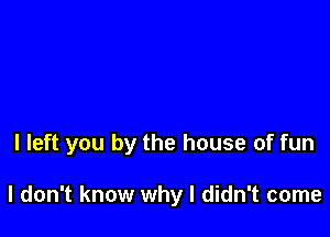 I left you by the house of fun

I don't know why I didn't come