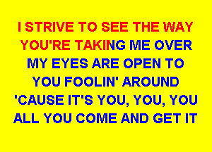I STRIVE TO SEE THE WAY
YOU'RE TAKING ME OVER
MY EYES ARE OPEN TO
YOU FOOLIN' AROUND
'CAUSE IT'S YOU, YOU, YOU
ALL YOU COME AND GET IT