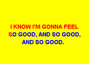 I KNOW I'M GONNA FEEL
SO GOOD, AND SO GOOD,
AND SO GOOD.