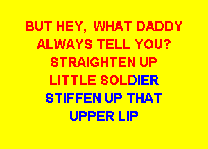 BUT HEY, WHAT DADDY
ALWAYS TELL YOU?
STRAIGHTEN UP
LITTLE SOLDIER
STIFFEN UP THAT
UPPER LIP