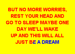 BUT NO MORE WORRIES,
REST YOUR HEAD AND
GO TO SLEEP MAYBE ONE
DAY WE'LL WAKE
UP AND THIS WILL ALL
JUST BE A DREAM