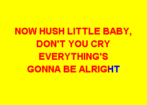 NOW HUSH LITTLE BABY,
DON'T YOU CRY
EVERYTHING'S

GONNA BE ALRIGHT