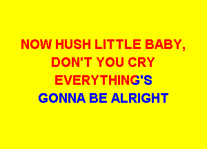 NOW HUSH LITTLE BABY,
DON'T YOU CRY
EVERYTHING'S

GONNA BE ALRIGHT