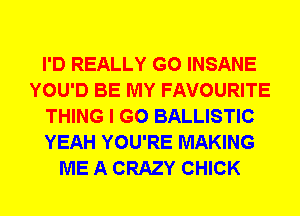 I'D REALLY G0 INSANE
YOU'D BE MY FAVOURITE
THING I GO BALLISTIC
YEAH YOU'RE MAKING
ME A CRAZY CHICK