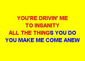 YOU'RE DRIVIN' ME
TO INSANITY
ALL THE THINGS YOU DO
YOU MAKE ME COME ANEW