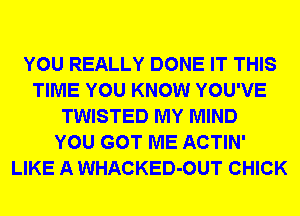 YOU REALLY DONE IT THIS
TIME YOU KNOW YOU'VE
TWISTED MY MIND
YOU GOT ME ACTIN'
LIKE A WHACKED-OUT CHICK