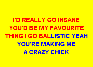 I'D REALLY G0 INSANE
YOU'D BE MY FAVOURITE
THING I GO BALLISTIC YEAH
YOU'RE MAKING ME
A CRAZY CHICK