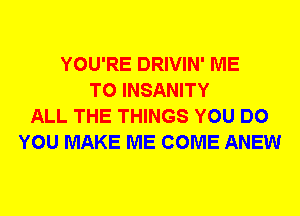 YOU'RE DRIVIN' ME
TO INSANITY
ALL THE THINGS YOU DO
YOU MAKE ME COME ANEW