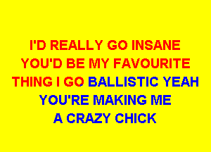 I'D REALLY G0 INSANE
YOU'D BE MY FAVOURITE
THING I GO BALLISTIC YEAH
YOU'RE MAKING ME
A CRAZY CHICK