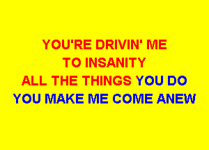 YOU'RE DRIVIN' ME
TO INSANITY
ALL THE THINGS YOU DO
YOU MAKE ME COME ANEW