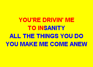 YOU'RE DRIVIN' ME
TO INSANITY
ALL THE THINGS YOU DO
YOU MAKE ME COME ANEW