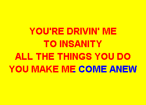 YOU'RE DRIVIN' ME
TO INSANITY
ALL THE THINGS YOU DO
YOU MAKE ME COME ANEW