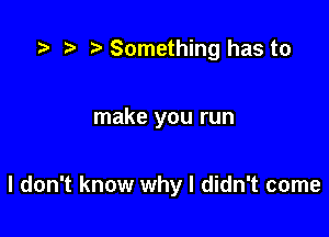 ta z, Something has to

make you run

I don't know why I didn't come