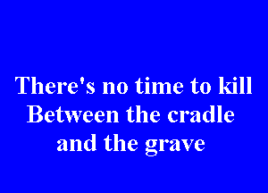 There's no time to kill

Between the cradle
and the grave
