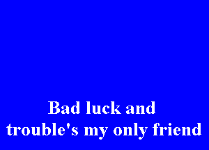 Bad luck and
trouble's my only friend