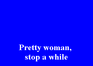 Pretty woman,
stop a While