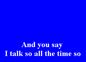 And you say
I talk so all the time so