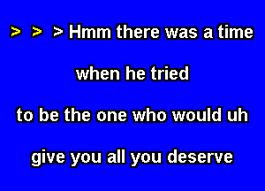 t? h h Hmm there was a time
when he tried

to be the one who would uh

give you all you deserve