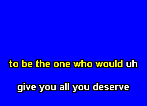 to be the one who would uh

give you all you deserve