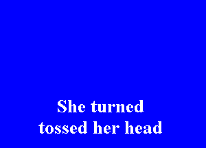 She turned
tossed her head