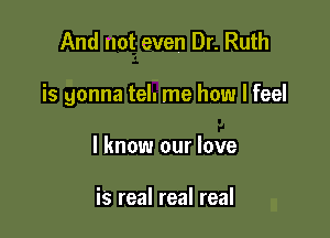 And not even Dr. Ruth

is gonna tel. me how I feel

I know our love

is real real real