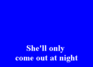 She'll only
come out at night
