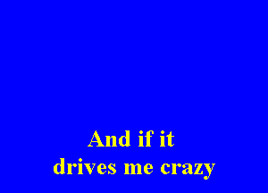 And if it
drives me crazy