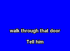 walk through that door

Tell him