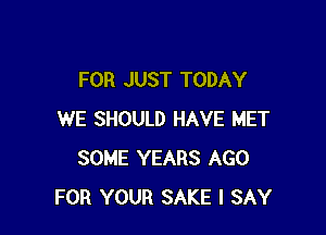 FOR JUST TODAY

WE SHOULD HAVE MET
SOME YEARS AGO
FOR YOUR SAKE I SAY