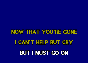 NOW THAT YOU'RE GONE
I CAN'T HELP BUT CRY
BUT I MUST GO ON