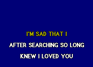 I'M SAD THAT I
AFTER SEARCHING SO LONG
KNEW I LOVED YOU