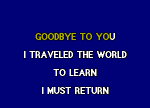 GOODBYE TO YOU

I TRAVELED THE WORLD
TO LEARN
I MUST RETURN