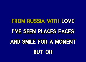 FROM RUSSIA WITH LOVE

I'VE SEEN PLACES FACES
AND SMILE FOR A MOMENT
BUT 0H