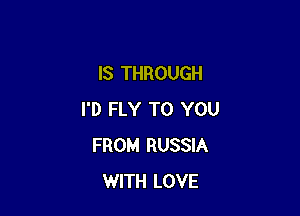 IS THROUGH

I'D FLY TO YOU
FROM RUSSIA
WITH LOVE