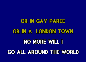OR IN GAY PAREE

OR IN A LONDON TOWN
NO MORE WILL I
GO ALL AROUND THE WORLD