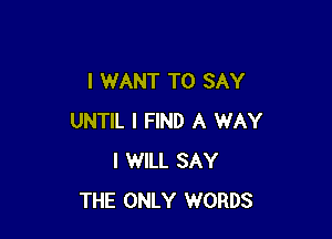 I WANT TO SAY

UNTIL I FIND A WAY
I WILL SAY
THE ONLY WORDS