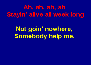 Not goin' nowhere,

Somebody help me,